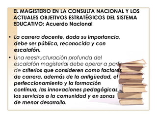 EL MAGISTERIO EN LA CONSULTA NACIONAL Y LOS ACTUALES OBJETIVOS ESTRATÉGICOS DEL SISTEMA EDUCATIVO: Acuerdo Nacional La carrera docente, dada su importancia, debe ser pública, reconocida y con escalafón.  Una   reestructuración profunda del escalafón magisterial debe operar a partir de  criterios que consideren como factores de carrera, además de la antigüedad, el perfeccionamiento y la formación continua, las innovaciones pedagógicas, los servicios a la comunidad y en zonas de menor desarrollo.  