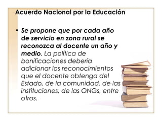 Acuerdo Nacional por la Educación Se propone que por cada año de servicio en zona rural se reconozca al docente un año y medio . La política de bonificaciones debería adicionar los reconocimientos que el docente obtenga del Estado, de la comunidad, de las instituciones, de las ONGs, entre otros. 