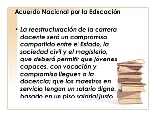 Acuerdo Nacional por la Educación La reestructuración de la carrera docente será un compromiso compartido entre el Estado, la sociedad civil y el magisterio, que deberá permitir que jóvenes capaces, con vocación y compromiso lleguen a la docencia; que los maestros en servicio tengan un salario digno, basado en un piso salarial justo  
