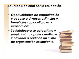 Acuerdo Nacional por la Educación Oportunidades de capacitación y acceso a diversos estímulos y beneficios socioculturales y económicos. Se fortalecerá su autoestima y propiciará su aporte creativo e innovador a partir de un clima de organización estimulante. 