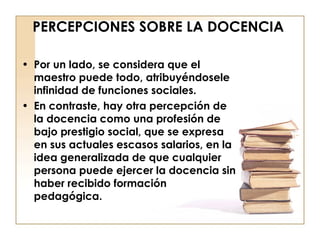 PERCEPCIONES SOBRE LA DOCENCIA Por un lado, se considera que el maestro puede todo, atribuyéndosele infinidad de funciones sociales.  En contraste, hay otra percepción de la docencia como una profesión de bajo prestigio social, que se expresa en sus actuales escasos salarios, en la idea generalizada de que cualquier persona puede ejercer la docencia sin haber recibido formación pedagógica. 
