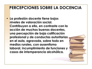 PERCEPCIONES SOBRE LA DOCENCIA La profesión docente tiene bajos niveles de valoración social. Contribuyen a ello, en contraste con la acción de muchos buenos docentes, una percepción de baja calificación profesional y de conductas autoritarias en el aula, agravada, sobre todo en medios rurales, con ausentismo laboral, incumplimiento de funciones y casos de intemperancia alcohólica. 