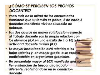 ¿CÓMO SE PERCIBEN LOS PROPIOS DOCENTES? Poco más de la mitad de los encuestados considera que su familia es pobre, 2 de cada 3 docentes manifiesta vivir en situación de pobreza. Las dos causas de mayor satisfacción respecto al trabajo docente son la propia relación con los alumnos (8,4 en una escala de 1 a 10) y la actividad docente misma (8,2). La mayor insatisfacción está referida a los bajos salarios y, en menor grado, a su escasa participación en organismos gremiales. Un porcentaje mayor al 80% manifestó que no tiene intención de buscar otro trabajo diferente, reafirmándose en su condición docente 
