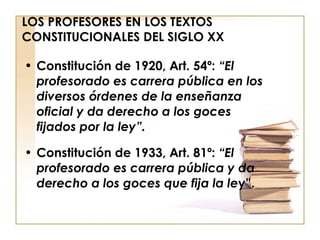 LOS PROFESORES EN LOS TEXTOS CONSTITUCIONALES DEL SIGLO XX Constitución de 1920, Art. 54º:  “El profesorado es carrera pública en los diversos órdenes de la enseñanza oficial y da derecho a los goces fijados por la ley”. Constitución de 1933, Art. 81º:  “El profesorado es carrera pública y da derecho a los goces que fija la le y”. 