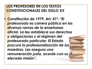 LOS PROFESORES EN LOS TEXTOS CONSTITUCIONALES DEL SIGLO XX Constitución de 1979, Art. 41º:  “El profesorado es carrera pública en las diversas ramas de la enseñanza oficial. La ley establece sus derechos y obligaciones y el régimen del profesorado particular. El Estado procura la profesionalización de los maestros. Les asegura una remuneración justa, acorde con su elevada misión”. 