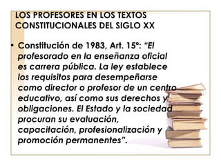 LOS PROFESORES EN LOS TEXTOS CONSTITUCIONALES DEL SIGLO XX Constitución de 1983, Art. 15º:  “El profesorado en la enseñanza oficial es carrera pública. La ley establece los requisitos para desempeñarse como director o profesor de un centro educativo, así como sus derechos y obligaciones. El Estado y la sociedad procuran su evaluación, capacitación, profesionalización y promoción permanentes”. 