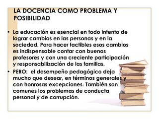LA DOCENCIA COMO PROBLEMA Y POSIBILIDAD La educación es esencial en todo intento de lograr cambios en las personas y en la sociedad. Para hacer factibles esos cambios es indispensable contar con buenos profesores y con una creciente participación y responsabilización de las familias. PERO:  el desempeño pedagógico deja mucho que desear, en términos generales y con honrosas excepciones. También son comunes los problemas de conducta personal y de corrupción. 