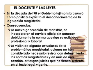 EL DOCENTE Y LAS LEYES En la década del 90 el Gobierno fujimorista asumió como política explícita el desconocimiento de la legislación magisterial. Consecuencias: La nueva generación de maestros, se incorporaron al servicio oficial sin conocer debidamente la norma que rige su actividad profesional y laboral.  La visión de algunos estudiosos de la problemática magisterial, quienes no han considerado necesario revisar con detenimiento las normas magisteriales y en más de una ocasión, arriesgan juicios que no tienen sustento en el texto legal vigente. 