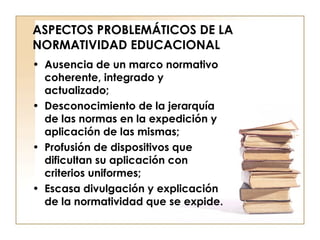 ASPECTOS PROBLEMÁTICOS DE LA NORMATIVIDAD EDUCACIONAL Ausencia de un marco normativo coherente, integrado y actualizado;  Desconocimiento de la jerarquía de las normas en la expedición y aplicación de las mismas;  Profusión de dispositivos que dificultan su aplicación con criterios uniformes; Escasa divulgación y explicación de la normatividad que se expide. 