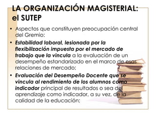 LA ORGANIZACIÓN MAGISTERIAL: el SUTEP Aspectos que constituyen preocupación central del Gremio: Estabilidad laboral, lesionada por la flexibilización impuesta por el mercado de trabajo que la vincula  a la evaluación de un desempeño estandarizado en el marco de esas relaciones de mercado; Evaluación del Desempeño Docente que se vincula al rendimiento de los alumnos como indicador  principal de resultados o sea del aprendizaje como indicador, a su vez, de la calidad de la educación; 