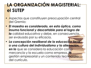 LA ORGANIZACIÓN MAGISTERIAL: el SUTEP Aspectos que constituyen preocupación central del Gremio: El maestro es considerado, en esta óptica, como insumo funcional y descartable para el logro de la  calidad educativa y debe, en consecuencia, ser evaluado por su eficacia. La concepción neoliberal de la educación lleva a una cultura del individualismo y la alienación, en la  que se considera la educación como mercancía y la escuela como empresa, la gestión empresarial y un contenido tecnócrata del currículo. 