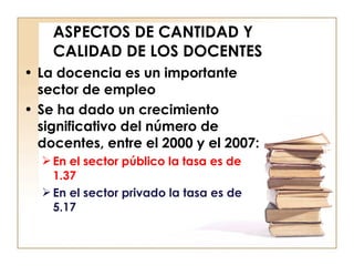 ASPECTOS DE CANTIDAD Y CALIDAD DE LOS DOCENTES La docencia es un importante sector de empleo Se ha dado un crecimiento significativo del número de docentes, entre el 2000 y el 2007: En el sector público la tasa es de 1.37 En el sector privado la tasa es de 5.17 