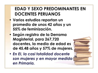 EDAD Y SEXO PREDOMINANTES EN DOCENTES PERUANOS  Varios estudios reportan un promedio de unos 42 años y un 55% de feminización. Según registro de la Derrama Magisterial, para 267,720 docentes, la media de edad es de 45.48 años y 57% de mujeres.  En EI, la casi totalidad docente son mujeres y en mayor medida en Primaria. 