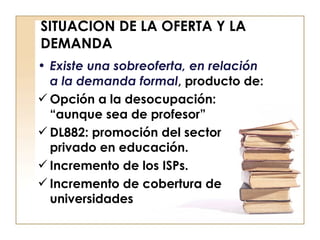 SITUACION DE LA OFERTA Y LA DEMANDA Existe una sobreoferta, en relación a la demanda formal , producto de: Opción a la desocupación: “aunque sea de profesor” DL882: promoción del sector privado en educación.  Incremento de los ISPs. Incremento de cobertura de universidades 