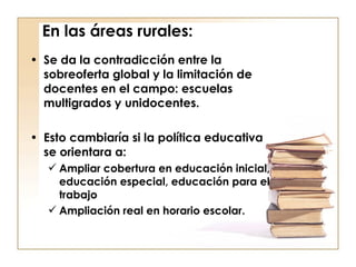 En las áreas rurales: Se da la contradicción entre la sobreoferta global y la limitación de docentes en el campo: escuelas multigrados y unidocentes. Esto cambiaría si la política educativa se orientara a: Ampliar cobertura en educación inicial, educación especial, educación para el trabajo Ampliación real en horario escolar. 