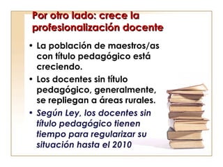 Por otro lado: crece la profesionalización docente La población de maestros/as con título pedagógico está creciendo.  Los docentes sin título pedagógico, generalmente, se repliegan a áreas rurales.  Según Ley, los docentes sin título pedagógico tienen tiempo para regularizar su situación hasta el 2010  
