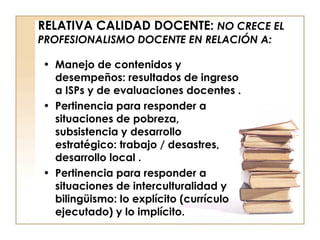 RELATIVA CALIDAD DOCENTE:  NO CRECE EL PROFESIONALISMO DOCENTE EN RELACIÓN A: Manejo de contenidos y desempeños: resultados de ingreso a ISPs y de evaluaciones docentes . Pertinencia para responder a situaciones de pobreza, subsistencia y desarrollo estratégico: trabajo / desastres, desarrollo local . Pertinencia para responder a situaciones de interculturalidad y bilingüismo: lo explícito (currículo ejecutado) y lo implícito. 