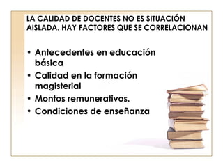 LA CALIDAD DE DOCENTES NO ES SITUACIÓN AISLADA. HAY FACTORES QUE SE CORRELACIONAN Antecedentes en educación básica  Calidad en la formación magisterial  Montos remunerativos. Condiciones de enseñanza 