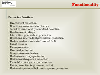 Protection functions
• Overcurrent protection
• Directional overcurrent protection
• Sensitive directional ground-fault detection
• Displacement voltage
• Intermittent ground-fault protection
• Directional intermittent ground fault protection
• High-impedance restricted ground fault
• Inrush restraint
• Motor protection
• Overload protection
• Temperature monitoring
• Under-/overvoltage protection
• Under-/overfrequency protection
• Rate-of-frequency-change protection
• Power protection (e.g. reverse, factor)
• Undervoltage controlled reactive power protection
 