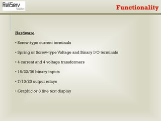 Hardware
• Screw-type current terminals
• Spring or Screw-type Voltage and Binary I/O terminals
• 4 current and 4 voltage transformers
• 16/22/36 binary inputs
• 7/10/23 output relays
• Graphic or 8 line text display
 