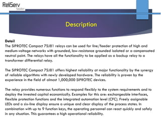 Detail
The SIPROTEC Compact 7SJ81 relays can be used for line/feeder protection of high and
medium-voltage networks with grounded, low-resistance grounded isolated or a compensated
neutral point. The relays have all the functionality to be applied as a backup relay to a
transformer differential relay.
The SIPROTEC Compact 7SJ81 offers highest reliability at major functionality by the synergy
of reliable algorithms with newly developed hardware. The reliability is proven by the
experience in the field of almost 1,000,000 SIPROTEC devices.
The relay provides numerous functions to respond flexibly to the system requirements and to
deploy the invested capital economically. Examples for this are: exchangeable interfaces,
flexible protection functions and the integrated automation level (CFC). Freely assignable
LEDs and a six-line display ensure a unique and clear display of the process states. In
combination with up to 9 function keys, the operating personnel can react quickly and safely
in any situation. This guarantees a high operational reliability.
Description
 
