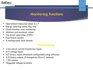  Operational measured values V, I, f
 Energy metering values Wp, Wg
 Circuit-breaker wear monitoring
 Minimum and maximum values
 Trip circuit supervision (74TC)
 Fuse failure monitor
 8 oscillographic fault records
Monitoring functions
Hardware
 4 low-power current transformer inputs
 0/3 voltage inputs
 3/7 binary inputs (thresholds configurable using software)
 5/8 binary outputs (2 changeover/Form C contacts)
 1 life contact
 Pluggable voltage terminals
 