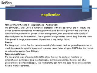 for Low-Power CT and VT Applications– Applications
The SIPROTEC 7SJ81 unit is a numerical protection with low power CT and VT inputs. The
device performs control and monitoring functions and therefore provides the user with a
cost-effective platform for power system management, that ensures reliable supply of
electrical power to the customers. The ergonomic design makes control easy from the relay
front panel. A large, easy-to-read display was a key design factor.
Control
The integrated control function permits control of disconnect devices, grounding switches or
circuit-breakers through the integrated operator panel, binary inputs, DIGSI 4 or the control
or automation system (e.g. SICAM).
Programmable logic
The integrated logic characteristics (CFC) allow the user to add own functions for
automation of switchgear (e.g. interlocking) or switching sequence. The user can also
generate user-defined messages. This functionality can form the base to create extremely
flexible transfer schemes.
Application
 