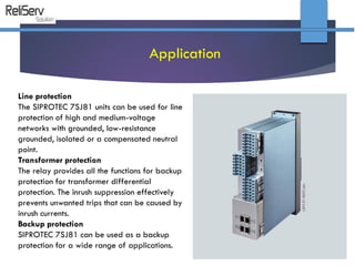 Line protection
The SIPROTEC 7SJ81 units can be used for line
protection of high and medium-voltage
networks with grounded, low-resistance
grounded, isolated or a compensated neutral
point.
Transformer protection
The relay provides all the functions for backup
protection for transformer differential
protection. The inrush suppression effectively
prevents unwanted trips that can be caused by
inrush currents.
Backup protection
SIPROTEC 7SJ81 can be used as a backup
protection for a wide range of applications.
Application
 