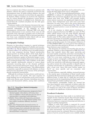 124 Nuclear Medicine: The Requisites 
foot is a common site of direct extension in patients with 
diabetes, whereas the spine is commonly involved by the 
hematogenous route. In adults without diabetes, the axial 
skeleton is more commonly involved than the appendicu-lar 
skeleton. When vertebrae are involved, the organisms 
may be carried through the perispinous venous plexus, 
producing involvement at multiple levels. Infection may 
extend from the vertebral end plates into the disk space 
causing diskitis. 
Numerous studies in the literature document the supe-rior 
sensitivity of skeletal scintigraphy compared with con-ventional 
radiography in the diagnosis of acute 
hematogenous osteomyelitis. Although MRI with gado-linium 
enhancement is very sensitive, bone scans are still 
frequently used, especially in complex cases or when mul-tiple 
sites must be visualized. With its increased specificity 
over bone scan, radiolabeled white blood cells are also 
important in the evaluation of infected bone. 
Scintigraphic Findings 
Dynamic (or three-phase) imaging is a special technique 
used in the differential diagnosis of cellulitis and osteomy-elitis 
(Box 7-2). The key diagnostic criteria of ­osteomyelitis 
are shown in Box 7-11, and bone scan is invariably positive 
by the time symptoms develop. Typical osteomyelitis 
appears positive on all three phases of the study. Early or 
arterial hyperemia with focally, and possibly diffusely, 
increased radiotracer uptake on blood pool images is seen. 
Progressive focal accumulation then occurs in the involved 
bone on delayed images (Fig. 7-45). Cellulitis, on the other 
hand, typically demonstrates delayed or venous phase 
hyperemia (occurring later in the dynamic perfusion 
images) and increased blood pool activity but no uptake 
localizing to bone on delayed images. This differentiation 
is important, especially in patients with diabetes, in whom 
both processes frequently occur, because of the prolonged 
therapy needed for osteomyelitis. 
Although the technique has been shown useful and sen-sitive, 
bone scan is not specific. The same sequence of 
image findings seen in osteomyelitis can be seen in neuro-pathic 
joint disease, gout, fractures (including stress frac-tures), 
and rheumatoid arthritis, among other conditions 
(Box 7-12). Improved specificity can be achieved by com-paring 
the three-phase bone scan to radiographs. 
The use of Tc-99m hexamethylpropyleneamine oxime 
(HMPAO) or indium-111 radiolabeled white blood cells 
(WBCs) also can increase specificity and can even be used 
without prior bone scan. WBCs will normally localize 
where marrow is present, but significantly higher levels of 
activity above background occur with most acute bone 
infections. In some cases, such as the severe destruction 
seen in a neuropathic or Charcot joint (Fig. 7-46, A), non-specific 
increased activity is seen on both bone scan and 
WBC scan. 
As in any situation in which marrow distribution is 
altered, comparison between the WBC scan and a Tc-99m 
sulfur colloid marrow scan may help identify abnormal 
accumulation resulting from infection (Fig. 7-46, B). 
Freshly made Tc-99m sulfur colloid 10 mCi (370 MBq) is 
injected, and images are generally acquired for 10 minutes 
per view. If done along with In-111 WBCs, sulfur colloid 
images can be done as part of a 2-day protocol. However, if 
Tc-99m HMPAO WBCs are used, activity from whichever 
scan is done first often persists at 48 hours, so a delay of 72 
hours between cases is preferred. 
The detection of vertebral osteomyelitis also may be a 
challenge. Diskitis is often diagnosed on MRI (Fig 7-47). 
Bone scan typically shows disk space narrowing and 
increased uptake around the joint from osteomyelitis of 
the adjacent vertebral bodies, but this is not specific (Fig. 
7-48). It is even more confusing in cases in which the 
changes on bone scintigraphy could be due to fracture or 
surgery. In the spine, diagnosis with WBC scans is lim-ited 
by low sensitivity, with infections frequently appear-ing 
cold or normal. It is often possible to identify sites of 
vertebral osteomyelitis by performing a gallium-67 scan 
after a bone scan. Areas with more intense uptake on 
Ga-67 are more specific and are consistent with 
osteomyelitis. 
In some patients, especially children, increased pressure 
in the marrow space or thrombosis of blood vessels results 
in paradoxically decreased tracer uptake and a cold or pho­ton-deficient 
lesion. A septic hip in a child also can result in 
decreased activity by compromising the blood supply to the 
femoral head, potentially resulting in avascular. 
False-negative scintigraphic studies are unusual but 
have been reported, more commonly in infants under the 
age of 1 year. Other causes of false-negative examinations 
are imaging very early in the course of disease and failure 
to recognize the significance of photon-deficient areas. 
Prosthesis Evaluation 
Numerous attempts have been made to use skeletal scin-tigraphy 
for the evaluation of pain after total joint replace-ment 
or implantation of other metallic prostheses. The 
distinction between component loosening and infection is 
critical in guiding management. 
Diffuse or more focal uptake is expected for several 
months after surgery. Activity persisting after a year is gen-erally 
abnormal for a cemented prosthesis but may last lon-ger 
when uncemented. Any area of worsening uptake on 
serial concerns must be evaluated. However, assessing the 
pattern of activity around the joint is not a reliable method 
Box 7-11. Three-Phase Skeletal Scintigraphy: 
Interpretive Criteria 
Osteomyelitis: Arterial hyperemia, progressive focal 
skeletal uptake with relative soft tissue clear-ance; 
in children a focal cold area may be seen if 
osteomyelitis is associated with infarction. 
Cellulitis: Venous (delayed) hyperemia, persistent 
soft tissue activity; no focal skeletal uptake (may 
have mild to moderate diffusely increased 
uptake). 
Septic joint: Periarticular increased activity on 
dynamic and blood pool phases that persists on 
delayed images; less commonly the joint struc-tures 
appear cold if pressure in the joint causes 
decreased flow or infarction. 
 