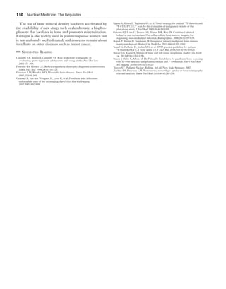 130 Nuclear Medicine: The Requisites 
The use of bone mineral density has been accelerated by 
the availability of new drugs such as alendronate, a bisphos-phonate 
that localizes in bone and promotes mineralization. 
Estrogen is also widely used in postmenopausal women but 
is not uniformly well tolerated, and concerns remain about 
its effects on other diseases such as breast cancer. 
Suggested Reading 
Connolly LP, Strauss J, Connolly SA. Role of skeletal scintigraphy in 
evaluating sports injuries in adolescents and young adults. Nucl Med Ann. 
2003:171-209. 
Fournier RS, Holder LE. Reflex sympathetic dystrophy: diagnostic controversies. 
Semin Nucl Med. 1998;28(1):116-123. 
Freeman LM, Blaufox MD. Metabolic bone disease. Semin Nucl Med. 
1997;27:195-305. 
Gemmel F, Van den Wyngaert H, Love C, et al. Prosthetic joint infections: 
radionuclide state of the art imaging. Eur J Nucl Med Mol Imaging. 
2012;39(5):892-909. 
Iagaru A, Mittra E, Yaghoubi SS, et al. Novel strategy for cocktail 18F-fluoride and 
18F-FDG PET/CT scan for the evaluation of malignancy: results of the 
pilot-phase study. J Nucl Med. 2009;50(4):501-505. 
Palestro CJ, Love C, Tronco GG, Tomas MB, Rini JN. Combined labeled 
leukocyte and technetium-99m sulfur colloid bone marrow imaging for 
diagnosing musculoskeletal infection. Radiographics. 2006;26(3):859-870. 
Rajiah P, Ilaslan H, Sundaram M. Imaging of primary malignant bone tumors 
(nonhematological). Radiol Clin North Am. 2011;49(6):1135-1161. 
Segall G, Delbeke D, Stabin MG, et al. SNM practice guideline for sodium 
18F-fluoride PET/CT bone scans 1.0. J Nucl Med. 2010;51(11):1813-1820. 
Stacey GS, Kapur A. Mimics of bone and soft tissue neoplasms. Radiol Clin North 
Am. 2011;49(6):1261-1286. 
Stauss J, Hahn K, Mann M, De Palma D. Guidelines for paediatric bone scanning 
with Tc-99m-labelled radiopharmaceuticals and F-18 fluoride. Eur J Nucl Med 
Mol Imaging. 2010;37(8):1621-1628. 
Treves ST. Pediatric Nuclear Medicine. 3rd ed. New York: Springer; 2007. 
Zuckier LS, Freeman LM. Nonosseous, nonurologic uptake on bone scintigraphy: 
atlas and analysis. Semin Nucl Med. 2010;40(4):242-256. 
