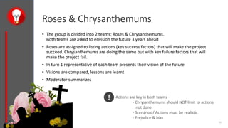 Roses & Chrysanthemums
• The group is divided into 2 teams: Roses & Chrysanthemums.
Both teams are asked to envision the future 3 years ahead
• Roses are assigned to listing actions (key success factors) that will make the project
succeed. Chrysanthemums are doing the same but with key failure factors that will
make the project fail.
• In turn 1 representative of each team presents their vision of the future
• Visions are compared, lessons are learnt
• Moderator summarizes
15-05-2018 7 Skills outline - v2.1 26
! Actions are key in both teams
- Chrysanthemums should NOT limit to actions
not done
- Scenarios / Actions must be realistic
- Prejudice & bias
 