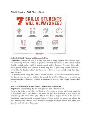 7 Skills Students Will Always Need
Skills #1: Critical Thinking and Problem Solving
Preparation: Students will need to develop their skills at seeing problems from different angles
and formulating their own solutions. Regardless of the field they choose to enter for their careers,
the ability to think and act quickly is an indispensable tool for the future. To practice this, teachers
should present students with situations in which they need to figure things out for themselves –
where skills that they have already developed can be drawn upon and applied to help them figure
out a problem.
The problem should ideally lend itself to multiple solutions, as we do not want to teach students
that there is only one answer available, but instead that problem-solving can be a creative and
personal experience. Situational problems in mathematics provide a good example of these skills
at work.
Skill #2: Collaboration Across Networks and Leading by Influence
Preparation: Understanding that not every person is born a natural leader.
However, the ability to lead others can definitely help a person to advance and become successful
in their chosen career. Also, finding a job where you don’t need to be able to work closely and
harmoniously with others can be quite a difficult task. To best prepare students in this area, more
than just the typical teamwork is required. Instead of simply getting into a group and splitting the
tasks with each other, students should instead be encouraged to take on different roles within their
group for each task within the project.
 