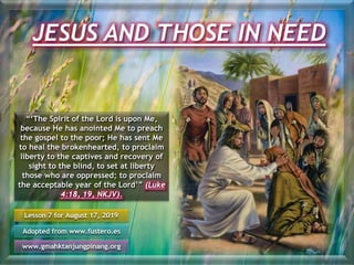 JESUS AND THOSE IN NEED
Lesson 7 for August 17, 2019
Adopted from www.fustero.es
www.gmahktanjungpinang.org
“‘The Spirit of the Lord is upon Me,
because He has anointed Me to preach
the gospel to the poor; He has sent Me
to heal the brokenhearted, to proclaim
liberty to the captives and recovery of
sight to the blind, to set at liberty
those who are oppressed; to proclaim
the acceptable year of the Lord’” (Luke
4:18, 19, NKJV).
 