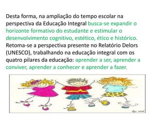 Desta forma, na ampliação do tempo escolar na 
perspectiva da Educação Integral busca-se expandir o 
horizonte formativo do estudante e estimular o 
desenvolvimento cognitivo, estético, ético e histórico. 
Retoma-se a perspectiva presente no Relatório Delors 
(UNESCO), trabalhando na educação integral com os 
quatro pilares da educação: aprender a ser, aprender a 
conviver, aprender a conhecer e aprender a fazer. 
 