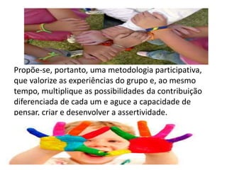 Propõe-se, portanto, uma metodologia participativa, 
que valorize as experiências do grupo e, ao mesmo 
tempo, multiplique as possibilidades da contribuição 
diferenciada de cada um e aguce a capacidade de 
pensar, criar e desenvolver a assertividade. 
 