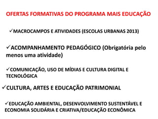 OFERTAS FORMATIVAS DO PROGRAMA MAIS EDUCAÇÃO 
MACROCAMPOS E ATIVIDADES (ESCOLAS URBANAS 2013) 
ACOMPANHAMENTO PEDAGÓGICO (Obrigatória pelo 
menos uma atividade) 
COMUNICAÇÃO, USO DE MÍDIAS E CULTURA DIGITAL E 
TECNOLÓGICA 
CULTURA, ARTES E EDUCAÇÃO PATRIMONIAL 
EDUCAÇÃO AMBIENTAL, DESENVOLVIMENTO SUSTENTÁVEL E 
ECONOMIA SOLIDÁRIA E CRIATIVA/EDUCAÇÃO ECONÔMICA 
 