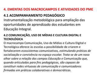 4. EMENTAS DOS MACROCAMPOS E ATIVIDADES DO PME 
4.1 ACOMPANHAMENTO PEDAGÓGICO 
Instrumentalização metodológica para ampliação das 
oportunidades de aprendizado dos estudantes em 
Educação Integral. 
4.2 COMUNICAÇÃO, USO DE MÍDIAS E CULTURA DIGITAL E 
TECNOLÓGICA 
O macrocampo Comunicação, Uso de Mídias e Cultura Digital e 
Tecnológica oferece às escolas a possibilidade de criarem e 
fortalecerem ecossistemas comunicativos, estimulando práticas de 
socialização e convivência no espaço escolar. Trata-se de um novo 
olhar sobre a relação dos campos Educação e Comunicação que, 
quando articuladas para fins pedagógicos, são capazes de 
constituir redes virtuosas de comunicação e comunicadores 
firmadas em práticas colaborativas e democráticas. 
 