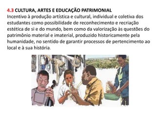 4.3 CULTURA, ARTES E EDUCAÇÃO PATRIMONIAL 
Incentivo à produção artística e cultural, individual e coletiva dos 
estudantes como possibilidade de reconhecimento e recriação 
estética de si e do mundo, bem como da valorização às questões do 
patrimônio material e imaterial, produzido historicamente pela 
humanidade, no sentido de garantir processos de pertencimento ao 
local e à sua história. 
 