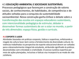 4.5 EDUCAÇÃO AMBIENTAL E SOCIEDADE SUSTENTÁVEL 
Processos pedagógicos que favoreçam a construção de valores 
sociais, de conhecimentos, de habilidades, de competências e de 
atitudes voltadas para a conquista da sustentabilidade 
socioambiental. Nessa construção ganha ênfase o debate sobre a 
transformação das escolas em espaços educadores sustentáveis, 
com intencionalidade pedagógica de estimular, debater e 
desenvolver formas sustentáveis de ser e estar no mundo, a partir 
de três dimensões: espaço físico, gestão e currículo. 
4.6 ESPORTE E LAZER 
Atividades baseadas em práticas corporais, lúdicas e esportivas, enfatizando o 
resgate da cultura local, bem como o fortalecimento da diversidade cultural. As 
vivências trabalhadas na perspectiva do esporte educacional devem ser voltadas 
para o desenvolvimento integral do estudante, atribuindo significado às práticas 
desenvolvidas com criticidade e criatividade. O acesso à prática esportiva por 
meio de ações planejadas, inclusivas e lúdicas visa incorporá-la ao modo de vida 
cotidiano. 
 