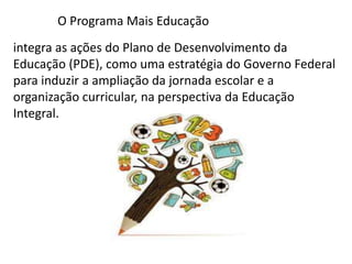 O Programa Mais Educação 
integra as ações do Plano de Desenvolvimento da 
Educação (PDE), como uma estratégia do Governo Federal 
para induzir a ampliação da jornada escolar e a 
organização curricular, na perspectiva da Educação 
Integral. 
 
