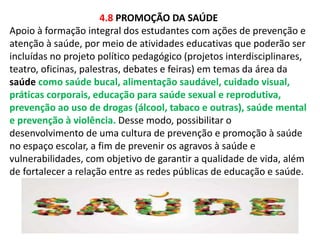 4.8 PROMOÇÃO DA SAÚDE 
Apoio à formação integral dos estudantes com ações de prevenção e 
atenção à saúde, por meio de atividades educativas que poderão ser 
incluídas no projeto político pedagógico (projetos interdisciplinares, 
teatro, oficinas, palestras, debates e feiras) em temas da área da 
saúde como saúde bucal, alimentação saudável, cuidado visual, 
práticas corporais, educação para saúde sexual e reprodutiva, 
prevenção ao uso de drogas (álcool, tabaco e outras), saúde mental 
e prevenção à violência. Desse modo, possibilitar o 
desenvolvimento de uma cultura de prevenção e promoção à saúde 
no espaço escolar, a fim de prevenir os agravos à saúde e 
vulnerabilidades, com objetivo de garantir a qualidade de vida, além 
de fortalecer a relação entre as redes públicas de educação e saúde. 
 