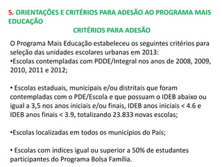 5. ORIENTAÇÕES E CRITÉRIOS PARA ADESÃO AO PROGRAMA MAIS 
EDUCAÇÃO 
CRITÉRIOS PARA ADESÃO 
O Programa Mais Educação estabeleceu os seguintes critérios para 
seleção das unidades escolares urbanas em 2013: 
•Escolas contempladas com PDDE/Integral nos anos de 2008, 2009, 
2010, 2011 e 2012; 
• Escolas estaduais, municipais e/ou distritais que foram 
contempladas com o PDE/Escola e que possuam o IDEB abaixo ou 
igual a 3,5 nos anos iniciais e/ou finais, IDEB anos iniciais < 4.6 e 
IDEB anos finais < 3.9, totalizando 23.833 novas escolas; 
•Escolas localizadas em todos os municípios do País; 
• Escolas com índices igual ou superior a 50% de estudantes 
participantes do Programa Bolsa Família. 
 