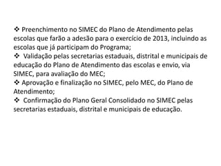  Preenchimento no SIMEC do Plano de Atendimento pelas 
escolas que farão a adesão para o exercício de 2013, incluindo as 
escolas que já participam do Programa; 
 Validação pelas secretarias estaduais, distrital e municipais de 
educação do Plano de Atendimento das escolas e envio, via 
SIMEC, para avaliação do MEC; 
 Aprovação e finalização no SIMEC, pelo MEC, do Plano de 
Atendimento; 
 Confirmação do Plano Geral Consolidado no SIMEC pelas 
secretarias estaduais, distrital e municipais de educação. 
 