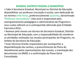 ESTADOS, DISTRITO FEDERAL E MUNICÍPIOS 
• Cabe à Secretaria Estadual, Municipal ou Distrital de Educação 
disponibilizar um professor vinculado à escola, com dedicação de 
no mínimo vinte horas, preferencialmente quarenta, denominado 
"Professor Comunitário". Este será o responsável pelo 
acompanhamento pedagógico e administrativo do Programa e 
seus custos referem-se à contrapartida oferecida pela Entidade 
Executora (EEx). 
• Nomear pelo menos um técnico da Secretaria Estadual, Distrital 
ou Municipal de Educação, com a responsabilidade de coordenar 
as atividades realizadas nas escolas participantes do Programa, no 
âmbito da Secretaria de Educação. 
• Esses técnicos ficarão responsáveis por acompanhar a 
disponibilização das senhas, o preenchimento do Plano de 
Atendimento pelos representantes das escolas, a tramitação dos 
documentos no SIMEC e a confirmação do Plano Geral 
Consolidado. 
 