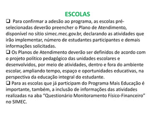 ESCOLAS 
 Para confirmar a adesão ao programa, as escolas pré-selecionadas 
deverão preencher o Plano de Atendimento, 
disponível no sítio simec.mec.gov.br, declarando as atividades que 
irão implementar, número de estudantes participantes e demais 
informações solicitadas. 
 Os Planos de Atendimento deverão ser definidos de acordo com 
o projeto político pedagógico das unidades escolares e 
desenvolvidos, por meio de atividades, dentro e fora do ambiente 
escolar, ampliando tempo, espaço e oportunidades educativas, na 
perspectiva da educação integral do estudante. 
 Para as escolas que já participam do Programa Mais Educação é 
importante, também, a inclusão de informações das atividades 
realizadas na aba “Questionário Monitoramento Físico-Financeiro” 
no SIMEC. 
 