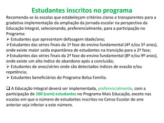 Estudantes inscritos no programa 
Recomenda-se às escolas que estabeleçam critérios claros e transparentes para a 
gradativa implementação da ampliação da jornada escolar na perspectiva da 
Educação Integral, selecionando, preferencialmente, para a participação no 
Programa: 
 Estudantes que apresentam defasagem idade/ano; 
Estudantes das séries finais da 1ª fase do ensino fundamental (4º e/ou 5º anos), 
onde existe maior saída espontânea de estudantes na transição para a 2ª fase; 
Estudantes das séries finais da 2ª fase do ensino fundamental (8º e/ou 9º anos), 
onde existe um alto índice de abandono após a conclusão; 
 Estudantes de anos/séries onde são detectados índices de evasão e/ou 
repetência; 
 Estudantes beneficiários do Programa Bolsa Família. 
 A Educação Integral deverá ser implementada, preferencialmente, com a 
participação de 100 (cem) estudantes no Programa Mais Educação, exceto nas 
escolas em que o número de estudantes inscritos no Censo Escolar do ano 
anterior seja inferior a este número. 
 