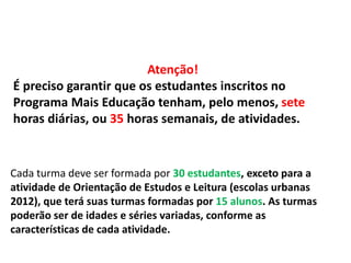 Atenção! 
É preciso garantir que os estudantes inscritos no 
Programa Mais Educação tenham, pelo menos, sete 
horas diárias, ou 35 horas semanais, de atividades. 
Cada turma deve ser formada por 30 estudantes, exceto para a 
atividade de Orientação de Estudos e Leitura (escolas urbanas 
2012), que terá suas turmas formadas por 15 alunos. As turmas 
poderão ser de idades e séries variadas, conforme as 
características de cada atividade. 
 