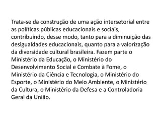 Trata-se da construção de uma ação intersetorial entre 
as políticas públicas educacionais e sociais, 
contribuindo, desse modo, tanto para a diminuição das 
desigualdades educacionais, quanto para a valorização 
da diversidade cultural brasileira. Fazem parte o 
Ministério da Educação, o Ministério do 
Desenvolvimento Social e Combate à Fome, o 
Ministério da Ciência e Tecnologia, o Ministério do 
Esporte, o Ministério do Meio Ambiente, o Ministério 
da Cultura, o Ministério da Defesa e a Controladoria 
Geral da União. 
 