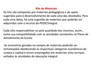 Kits de Materiais 
Os kits são compostos por materiais pedagógicos e de apoio 
sugeridos para o desenvolvimento de cada uma das atividades. Para 
cada uma delas, há uma sugestão de materiais que poderão ser 
adquiridos com o recurso do PDDE/Integral. 
Cada UEx responsabilizar-se pela qualidade dos mesmos, assim, 
como sua compatibilidade com as atividades constantes no Plano de 
Atendimento da Escola. 
As economias geradas na compra de materiais poderão ser 
remanejadas obedecendo às respectivas categorias econômicas de 
custeio e capital e serem empregadas em materiais e/ou serviços 
voltados às atividades de educação integral. 
 