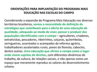 ORIENTAÇÕES PARA IMPLANTAÇÃO DO PROGRAMA MAIS 
EDUCAÇÃO NAS ESCOLAS DO CAMPO 
Considerando a expansão do Programa Mais Educação nos diversos 
territórios brasileiros, vemos a necessidade de definição de 
estratégias que contribuam para a oferta de uma educação de 
qualidade, adequada ao modo de viver, pensar e produzir das 
populações identificadas com o campo – agricultores, criadores, 
extrativistas, pescadores, ribeirinhos, caiçaras, quilombolas, 
seringueiros, assentados e acampados da reforma agrária, 
trabalhadores assalariados rurais, povos da floresta, caboclos, 
dentre outros. Uma educação que afirme o campo como o lugar 
onde vivem sujeitos de direitos, com diferentes dinâmicas de 
trabalho, de cultura, de relações sociais, e não apenas como um 
espaço que meramente reproduz os valores do desenvolvimento 
urbano. 
 